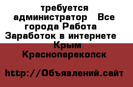 требуется администратор - Все города Работа » Заработок в интернете   . Крым,Красноперекопск